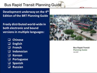 English Spanish Portuguese
Bahasa Indonesia (December 2010), Mandarin (partially available last year)
Bus Rapid Transit Planning Guide
Development	underway	on	the	4th
Edition	of	the	BRT	Planning	Guide
Freely	distributed	world-wide	in	
both	electronic	and	bound	
versions	in	multiple	languages:
q Chinese
q English
q French
q Indonesian
q Korean
q Portuguese
q Spanish
q Russian
 