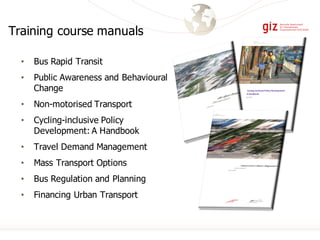 Training course manuals
• Bus Rapid Transit
• Public Awareness and Behavioural
Change
• Non-motorised Transport
• Cycling-inclusive Policy
Development: A Handbook
• Travel Demand Management
• Mass Transport Options
• Bus Regulation and Planning
• Financing Urban Transport
 