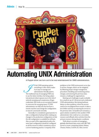 Admin  |  How To _______________________________________________________________________________________________________




                                           pet
                                        Pup w
                                         Sho

Automating UNIX Administration
                             A Puppet show can turn out to be real entertainment for UNIX administrators.




                             I
                                           n the UNIX operating system            problems in the UNIX environment occur due
                                           everything is a file, which makes      to ad-hoc changes, which can be mitigated
                                           it an easy-to-manage and               by following proper change management
                                           administrator-friendly system.         procedures. Handling and monitoring ad-hoc
                             The traditional way of managing UNIX was             changes, and restoring the previous state,
                             to use the telnet interface, but being a plain-      remains a challenge for organisations.
                             text protocol, telnet exposes you to the risk of          Meeting such challenges is quite workable
                             network snooping and compromise of login             for a small set-up of 1-20 servers and a dedicated
                             credentials. SSH works on an encrypted channel       UNIX administration. But during hardware
                             to overcome the snooping issues. A UNIX              failure or other problems, where the servers
                             administrator can SSH into the box from a            need to be reconfigured from scratch, it takes a
                             remote machine and change the configuration          lot of effort and time in restoring the servers to
                             or execute commands remotely.                        the previous state. To handle such scenarios, a
                                 Generally, it is considered a good practice to   quick solution would be to hire another UNIX
                             take a configuration backup before making any        administrator who could act as a secondary
                             changes to the production configuration so that      resource and offloads other activities from the
                             the old configuration is available for roll-back.    primary resource during disaster conditions.
                             Also, as a part of the organisation’s policy, the         Think about a scenario of managing a
                             same base configuration should be configured         globally-distributed data centre with 500 *NIX
                             on all the servers to reflect consistency and as     servers or more, comprising Solaris, Debian,
                             a server-hardening practice. A majority of the       Ubuntu, Fedora, CentOS, etc. Here, servers

40  |  June 2009 | LInuX For You | www.LinuxForu.com
 