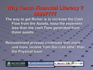 Why Teach Financial Literacy ?Why Teach Financial Literacy ?
8899777788997777
The way to get Richer is to increase the CashThe way to get Richer is to increase the Cash
Flow from the Assets, keep the expensesFlow from the Assets, keep the expenses
less than the cash Flow generated fromless than the cash Flow generated from
these assets.these assets.
Reinvestment process continues with moreReinvestment process continues with more
and more income from Sources other thanand more income from Sources other than
the Physical labor.the Physical labor.
 