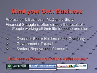Mind your Own BusinessMind your Own Business
Profession & Business : McDonald StoryProfession & Business : McDonald Story
Financial Struggle is often directly the result ofFinancial Struggle is often directly the result of
People working all their life for some one else.People working all their life for some one else.
Owner or Share Holders of the CompanyOwner or Share Holders of the Company
Government ( Taxes )Government ( Taxes )
Banks ( Repayment of Loans )Banks ( Repayment of Loans )
Business revolves around the Asset columnBusiness revolves around the Asset column..
 