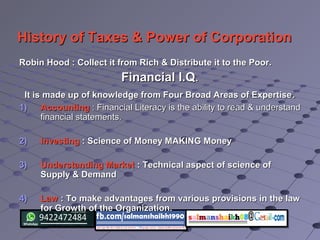 History of Taxes & Power of CorporationHistory of Taxes & Power of Corporation
Robin Hood : Collect it from Rich & Distribute it to the Poor.Robin Hood : Collect it from Rich & Distribute it to the Poor.
Financial I.QFinancial I.Q..
It is made up of knowledge from Four Broad Areas of ExpertiseIt is made up of knowledge from Four Broad Areas of Expertise..
1)1) AccountingAccounting : Financial Literacy is the ability to read & understand: Financial Literacy is the ability to read & understand
financial statements.financial statements.
2)2) InvestingInvesting : Science of Money MAKING Money: Science of Money MAKING Money
3)3) Understanding MarketUnderstanding Market : Technical aspect of science of: Technical aspect of science of
Supply & DemandSupply & Demand
4)4) LawLaw : To make advantages from various provisions in the law: To make advantages from various provisions in the law
for Growth of the Organization.for Growth of the Organization.
 