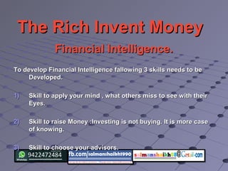 The Rich Invent MoneyThe Rich Invent Money
Financial Intelligence.Financial Intelligence.
To develop Financial Intelligence fallowing 3 skills needs to beTo develop Financial Intelligence fallowing 3 skills needs to be
Developed.Developed.
1)1) Skill to apply your mind , what others miss to see with theirSkill to apply your mind , what others miss to see with their
Eyes.Eyes.
2)2) Skill to raise Money :Investing is not buying. It is more caseSkill to raise Money :Investing is not buying. It is more case
of knowing.of knowing.
3)3) Skill to choose your advisors.Skill to choose your advisors.
 