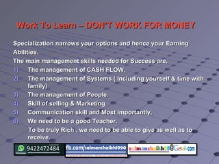 Work To Learn – DON’T WORK FOR MONEYWork To Learn – DON’T WORK FOR MONEY
Specialization narrows your options and hence your EarningSpecialization narrows your options and hence your Earning
Abilities.Abilities.
The main management skills needed for Success are,The main management skills needed for Success are,
1)1) The management of CASH FLOW.The management of CASH FLOW.
2)2) The management of Systems ( Including yourself & time withThe management of Systems ( Including yourself & time with
family)family)
3)3) The management of People.The management of People.
4)4) Skill of selling & MarketingSkill of selling & Marketing
5)5) Communication skill and Most importantly,Communication skill and Most importantly,
6)6) We need to be a good Teacher.We need to be a good Teacher.
To be truly Rich , we need to be able to give as well as toTo be truly Rich , we need to be able to give as well as to
receive.receive.
 