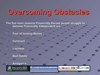 Overcoming ObstaclesOvercoming Obstacles
The five main reasons Financially literate people struggle toThe five main reasons Financially literate people struggle to
became Financially Independent are,became Financially Independent are,
1)1) Fear of loosing Money :Fear of loosing Money :
2)2) CynicismCynicism
3)3) LazinessLaziness
4)4) Bad HabitsBad Habits
5)5) ArroganceArrogance
 