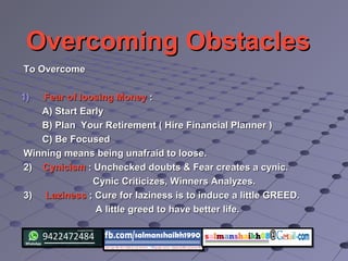 Overcoming ObstaclesOvercoming Obstacles
To OvercomeTo Overcome
1)1) Fear of loosing MoneyFear of loosing Money ::
A) Start EarlyA) Start Early
B) Plan Your Retirement ( Hire Financial Planner )B) Plan Your Retirement ( Hire Financial Planner )
C) Be FocusedC) Be Focused
Winning means being unafraid to loose.Winning means being unafraid to loose.
2)2) CynicismCynicism : Unchecked doubts & Fear creates a cynic.: Unchecked doubts & Fear creates a cynic.
Cynic Criticizes, Winners Analyzes.Cynic Criticizes, Winners Analyzes.
3)3) LazinessLaziness ; Cure for laziness is to induce a little GREED.; Cure for laziness is to induce a little GREED.
A little greed to have better life.A little greed to have better life.
 