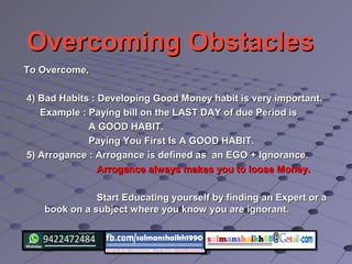 Overcoming ObstaclesOvercoming Obstacles
To Overcome,To Overcome,
4) Bad Habits : Developing Good Money habit is very important.4) Bad Habits : Developing Good Money habit is very important.
Example : Paying bill on the LAST DAY of due Period isExample : Paying bill on the LAST DAY of due Period is
A GOOD HABIT.A GOOD HABIT.
Paying You First Is A GOOD HABIT.Paying You First Is A GOOD HABIT.
5) Arrogance : Arrogance is defined as an EGO + Ignorance.5) Arrogance : Arrogance is defined as an EGO + Ignorance.
Arrogance always makes you to loose Money.Arrogance always makes you to loose Money.
Start Educating yourself by finding an Expert or aStart Educating yourself by finding an Expert or a
book on a subject where you know you are ignorant.book on a subject where you know you are ignorant.
 