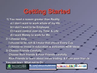 Getting StartedGetting Started
1) You need a reason greater than Reality.1) You need a reason greater than Reality.
a) I don’t want to work whole of my life.a) I don’t want to work whole of my life.
b) I don’t want to be Employee.b) I don’t want to be Employee.
C) I want control over my Time & LifeC) I want control over my Time & Life
d) I want Money to work for Me.d) I want Money to work for Me.
2) I choose daily.2) I choose daily.
I choose to be rich & I make that choice Every Day.I choose to be rich & I make that choice Every Day.
I choose to invest in Education & welcomes NEW Ideas.I choose to invest in Education & welcomes NEW Ideas.
3) Choose Friends Carefully.3) Choose Friends Carefully.
Choose Rich friends & Poor Friends carefully.Choose Rich friends & Poor Friends carefully.
Rich Friends to learn about inside trading, & From poor friendsRich Friends to learn about inside trading, & From poor friends
You can learn What not to Do.You can learn What not to Do.
 