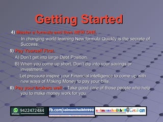 Getting StartedGetting Started
4)4) Master a formula and then NEW ONE.Master a formula and then NEW ONE.
In changing world learning New formula Quickly is the secrete ofIn changing world learning New formula Quickly is the secrete of
Success.Success.
5)5) Pay Yourself First.Pay Yourself First.
A) Don’t get into large Debt Position.A) Don’t get into large Debt Position.
B) When you come up short, Don’t dip into your savings orB) When you come up short, Don’t dip into your savings or
investment.investment.
Let pressure inspire your Financial intelligence to come up withLet pressure inspire your Financial intelligence to come up with
new ways of Making Money to pay your bills.new ways of Making Money to pay your bills.
6)6) Pay your brokers wellPay your brokers well :: Take good care of those people who helpTake good care of those people who help
you to make money work for you.you to make money work for you.
 