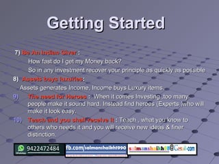Getting StartedGetting Started
7)7) Be An Indian GiverBe An Indian Giver ::
How fast do I get my Money back?How fast do I get my Money back?
So in any investment recover your principle as quickly as possibleSo in any investment recover your principle as quickly as possible
8)8) Assets buys luxuriesAssets buys luxuries::
Assets generates Income, Income buys Luxury items.Assets generates Income, Income buys Luxury items.
9)9) The need for HeroesThe need for Heroes :: When it comes Investing ,too manyWhen it comes Investing ,too many
people make it sound hard. Instead find heroes (Experts )who willpeople make it sound hard. Instead find heroes (Experts )who will
make it look easy.make it look easy.
10)10) Teach and you shall receive itTeach and you shall receive it :: Teach , what you know toTeach , what you know to
others who needs it and you will receive new ideas & finerothers who needs it and you will receive new ideas & finer
distinction.distinction.
 