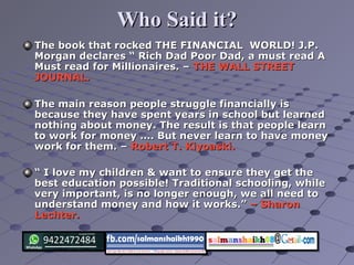 Who Said it?Who Said it?
The book that rocked THE FINANCIAL WORLD! J.P.The book that rocked THE FINANCIAL WORLD! J.P.
Morgan declares “ Rich Dad Poor Dad, a must read AMorgan declares “ Rich Dad Poor Dad, a must read A
Must read for Millionaires. –Must read for Millionaires. – THE WALL STREETTHE WALL STREET
JOURNAL.JOURNAL.
The main reason people struggle financially isThe main reason people struggle financially is
because they have spent years in school but learnedbecause they have spent years in school but learned
nothing about money. The result is that people learnnothing about money. The result is that people learn
to work for money …. But never learn to have moneyto work for money …. But never learn to have money
work for them. –work for them. – Robert T. Kiyoaski.Robert T. Kiyoaski.
““ I love my children & want to ensure they get theI love my children & want to ensure they get the
best education possible! Traditional schooling, whilebest education possible! Traditional schooling, while
very important, is no longer enough, we all need tovery important, is no longer enough, we all need to
understand money and how it works.”understand money and how it works.” – Sharon– Sharon
Lechter.Lechter.
 