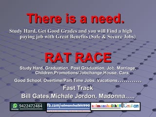 There is a need.There is a need.
Study Hard, Get Good Grades and you will Find a highStudy Hard, Get Good Grades and you will Find a high
paying job with Great Benefits (Safe & Secure Jobspaying job with Great Benefits (Safe & Secure Jobs))
RAT RACERAT RACE
Study Hard, Graduation, Post Graduation, Job, Marriage,Study Hard, Graduation, Post Graduation, Job, Marriage,
Children,Promotions/Jobchange,House, Cars,Children,Promotions/Jobchange,House, Cars,
Good School, Overtime/Part Time Jobs, VacationsGood School, Overtime/Part Time Jobs, Vacations……………………
Fast TrackFast Track
Bill Gates,Michale Jordon, Madonna…..Bill Gates,Michale Jordon, Madonna…..
 
