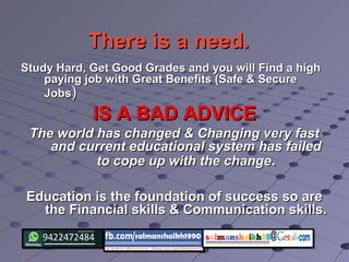 There is a need.There is a need.
Study Hard, Get Good Grades and you will Find a highStudy Hard, Get Good Grades and you will Find a high
paying job with Great Benefits (Safe & Securepaying job with Great Benefits (Safe & Secure
JobsJobs))
IS A BAD ADVICEIS A BAD ADVICE
The world has changed & Changing very fastThe world has changed & Changing very fast
and current educational system has failedand current educational system has failed
to cope up with the changeto cope up with the change..
Education is the foundation of success so areEducation is the foundation of success so are
the Financial skills & Communication skills.the Financial skills & Communication skills.
 
