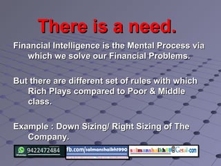 There is a need.There is a need.
Financial Intelligence is the Mental Process viaFinancial Intelligence is the Mental Process via
which we solve our Financial Problems.which we solve our Financial Problems.
But there are different set of rules with whichBut there are different set of rules with which
Rich Plays compared to Poor & MiddleRich Plays compared to Poor & Middle
class.class.
Example : Down Sizing/ Right Sizing of TheExample : Down Sizing/ Right Sizing of The
Company.Company.
 