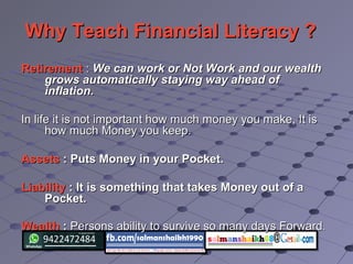 Why Teach Financial Literacy ?Why Teach Financial Literacy ?
RetirementRetirement :: We can work or Not Work and our wealthWe can work or Not Work and our wealth
grows automatically staying way ahead ofgrows automatically staying way ahead of
inflation.inflation.
In life it is not important how much money you make, It isIn life it is not important how much money you make, It is
how much Money you keep.how much Money you keep.
AssetsAssets : Puts Money in your Pocket.: Puts Money in your Pocket.
LiabilityLiability : It is something that takes Money out of a: It is something that takes Money out of a
Pocket.Pocket.
WealthWealth :: Persons ability to survive so many days ForwardPersons ability to survive so many days Forward..
 