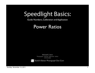 Speedlight Basics:
                            Guide Numbers, Calibration and Application


                                  Power Ratios




                                               Michael E. Stern
                                      Photographer Educator Radio Host Author
                                                   818-422-0696

                                    Build A Better Photograph Dot Com


Sunday, November 13, 2011                                                       1
 