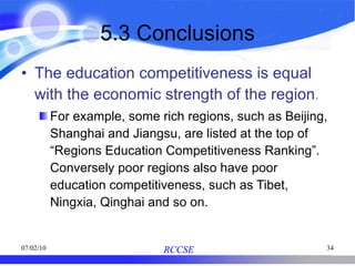 5.3 Conclusions The education competitiveness is equal with the economic strength of the region . For example, some rich regions, such as Beijing, Shanghai and Jiangsu, are listed at the top of “Regions Education Competitiveness Ranking”. Conversely poor regions also have poor education competitiveness, such as Tibet, Ningxia, Qinghai and so on. 