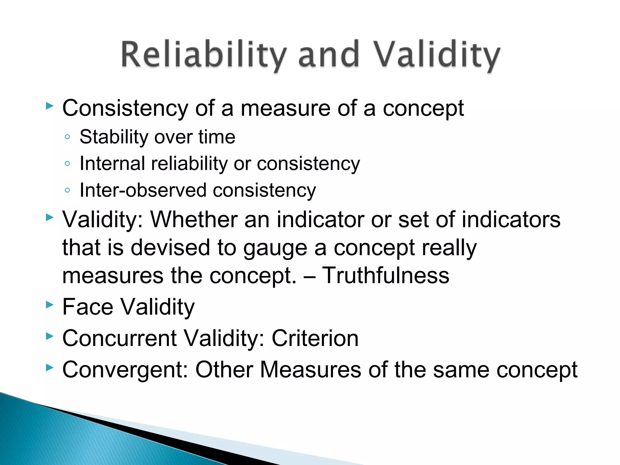  Consistency of a measure of a concept
◦ Stability over time
◦ Internal reliability or consistency
◦ Inter-observed consistency
 Validity: Whether an indicator or set of indicators
that is devised to gauge a concept really
measures the concept. – Truthfulness
 Face Validity
 Concurrent Validity: Criterion
 Convergent: Other Measures of the same concept
 
