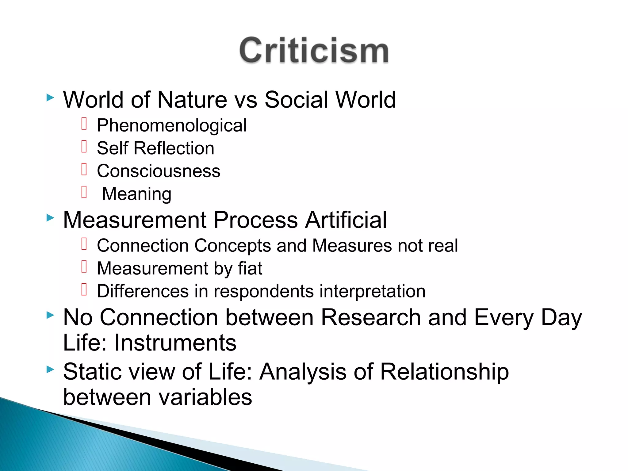  World of Nature vs Social World
 Phenomenological
 Self Reflection
 Consciousness
 Meaning
 Measurement Process Artificial
 Connection Concepts and Measures not real
 Measurement by fiat
 Differences in respondents interpretation
 No Connection between Research and Every Day
Life: Instruments
 Static view of Life: Analysis of Relationship
between variables
 