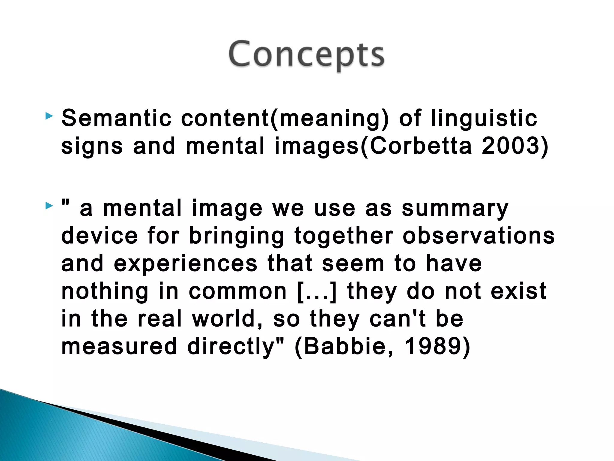  Semantic content(meaning) of linguistic
signs and mental images(Corbetta 2003)
 " a mental image we use as summary
device for bringing together observations
and experiences that seem to have
nothing in common [...] they do not exist
in the real world, so they can't be
measured directly" (Babbie, 1989)
 