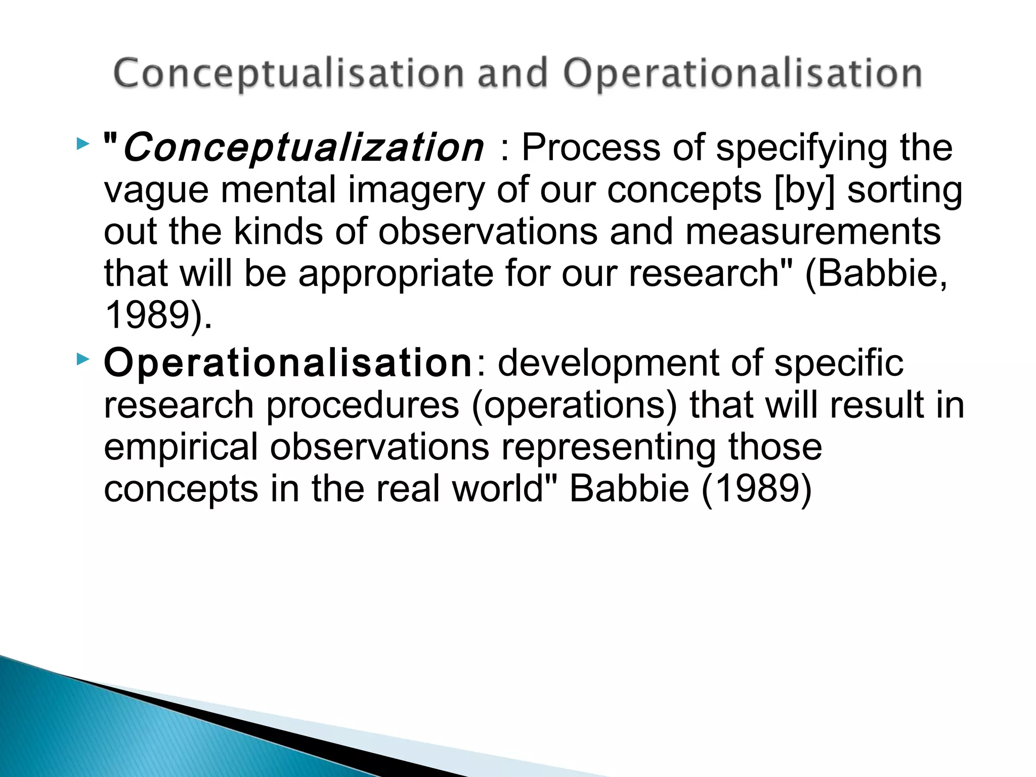  "Conceptualization : Process of specifying the
vague mental imagery of our concepts [by] sorting
out the kinds of observations and measurements
that will be appropriate for our research" (Babbie,
1989).
 Operationalisation: development of specific
research procedures (operations) that will result in
empirical observations representing those
concepts in the real world" Babbie (1989)
 