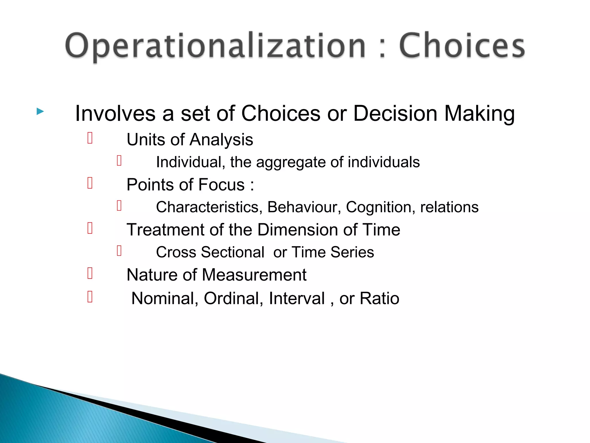 Involves a set of Choices or Decision Making
 Units of Analysis
 Individual, the aggregate of individuals
 Points of Focus :
 Characteristics, Behaviour, Cognition, relations
 Treatment of the Dimension of Time
 Cross Sectional or Time Series
 Nature of Measurement
 Nominal, Ordinal, Interval , or Ratio
 