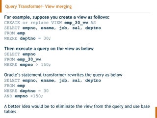 Query Transformer– View merging
For example, suppose you create a view as follows:
CREATE or replace VIEW emp_30_vw AS
SELECT empno, ename, job, sal, deptno
FROM emp
WHERE deptno = 30;
Then execute a query on the view as below
SELECT empno
FROM emp_30_vw
WHERE empno > 150;
Oracle’s statement transformer rewrites the query as below
SELECT empno, ename, job, sal, deptno
FROM emp
WHERE deptno = 30
AND empno >150;
A better idea would be to eliminate the view from the query and use base
tables
 
