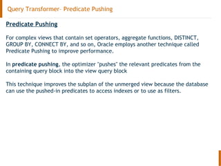 Query Transformer– Predicate Pushing
Predicate Pushing
For complex views that contain set operators, aggregate functions, DISTINCT,
GROUP BY, CONNECT BY, and so on, Oracle employs another technique called
Predicate Pushing to improve performance.
In predicate pushing, the optimizer "pushes" the relevant predicates from the
containing query block into the view query block
This technique improves the subplan of the unmerged view because the database
can use the pushed-in predicates to access indexes or to use as filters.
 