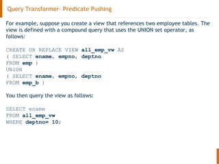 Query Transformer– Predicate Pushing
For example, suppose you create a view that references two employee tables. The
view is defined with a compound query that uses the UNION set operator, as
follows:
CREATE OR REPLACE VIEW all_emp_vw AS
( SELECT ename, empno, deptno
FROM emp )
UNION
( SELECT ename, empno, deptno
FROM emp_b )
You then query the view as follows:
SELECT ename
FROM all_emp_vw
WHERE deptno= 10;
 