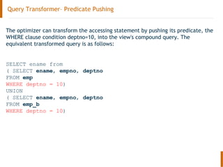 Query Transformer– Predicate Pushing
The optimizer can transform the accessing statement by pushing its predicate, the
WHERE clause condition deptno=10, into the view's compound query. The
equivalent transformed query is as follows:
SELECT ename from
( SELECT ename, empno, deptno
FROM emp
WHERE deptno = 10)
UNION
( SELECT ename, empno, deptno
FROM emp_b
WHERE deptno = 10)
 