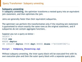 Query Transformer– Subquery unnesting
Subquery unnesting
In subquery unnesting, the optimizer transforms a nested query into an equivalent
join statement, and then optimizes the join.
Joins are generally faster than their equivalent subqueries.
The optimizer can perform this transformation only if the resulting join statement
is guaranteed to return exactly the same rows as the original statement, and if
subqueries do not contain aggregate functions .
Suppose you run a query as below -
SELECT *
FROM emp
WHERE deptno
IN (SELECT deptno FROM dept WHERE dname ='ACCOUNTING');
Script : SubQuery_Unnesting.sql
Without subquery unnesting, the inner query block will be executed first with its
own execution plan and then the outer query block with a separate query plan.
 