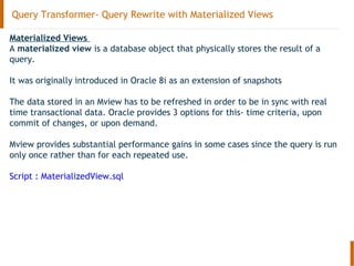 Query Transformer- Query Rewrite with Materialized Views
Materialized Views
A materialized view is a database object that physically stores the result of a
query.
It was originally introduced in Oracle 8i as an extension of snapshots
The data stored in an Mview has to be refreshed in order to be in sync with real
time transactional data. Oracle provides 3 options for this- time criteria, upon
commit of changes, or upon demand.
Mview provides substantial performance gains in some cases since the query is run
only once rather than for each repeated use.
Script : MaterializedView.sql
 