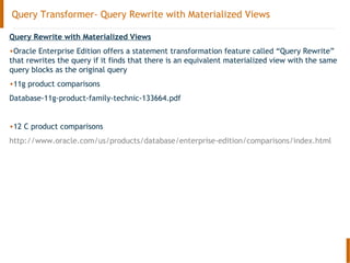 Query Transformer- Query Rewrite with Materialized Views
Query Rewrite with Materialized Views
•Oracle Enterprise Edition offers a statement transformation feature called “Query Rewrite”
that rewrites the query if it finds that there is an equivalent materialized view with the same
query blocks as the original query
•11g product comparisons
Database-11g-product-family-technic-133664.pdf
•12 C product comparisons
http://www.oracle.com/us/products/database/enterprise-edition/comparisons/index.html
 
