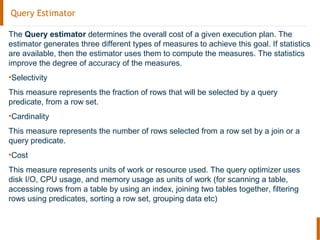 Query Estimator
The Query estimator determines the overall cost of a given execution plan. The
estimator generates three different types of measures to achieve this goal. If statistics
are available, then the estimator uses them to compute the measures. The statistics
improve the degree of accuracy of the measures.
•Selectivity
This measure represents the fraction of rows that will be selected by a query
predicate, from a row set.
•Cardinality
This measure represents the number of rows selected from a row set by a join or a
query predicate.
•Cost
This measure represents units of work or resource used. The query optimizer uses
disk I/O, CPU usage, and memory usage as units of work (for scanning a table,
accessing rows from a table by using an index, joining two tables together, filtering
rows using predicates, sorting a row set, grouping data etc)
 