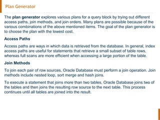 Plan Generator
The plan generator explores various plans for a query block by trying out different
access paths, join methods, and join orders. Many plans are possible because of the
various combinations of the above mentioned items. The goal of the plan generator is
to choose the plan with the lowest cost.
Access Paths
Access paths are ways in which data is retrieved from the database. In general, index
access paths are useful for statements that retrieve a small subset of table rows,
whereas full scans are more efficient when accessing a large portion of the table.
Join Methods
To join each pair of row sources, Oracle Database must perform a join operation. Join
methods include nested loop, sort merge and hash joins.
To execute a statement that joins more than two tables, Oracle Database joins two of
the tables and then joins the resulting row source to the next table. This process
continues until all tables are joined into the result.
 
