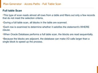 Plan Generator – Access Paths – Full Table Scan
Full table Scan
•This type of scan reads almost all rows from a table and filters out only a few records
that do not meet the selection criteria.
•During a full table scan, all blocks in the table are scanned.
•Each row is examined to determine whether it satisfies the statement's WHERE
clause.
•When Oracle Database performs a full table scan, the blocks are read sequentially.
•Because the blocks are adjacent, the database can make I/O calls larger than a
single block to speed up the process.
 