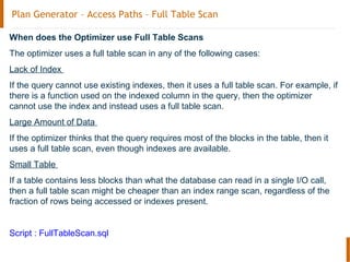 Plan Generator – Access Paths – Full Table Scan
When does the Optimizer use Full Table Scans
The optimizer uses a full table scan in any of the following cases:
Lack of Index
If the query cannot use existing indexes, then it uses a full table scan. For example, if
there is a function used on the indexed column in the query, then the optimizer
cannot use the index and instead uses a full table scan.
Large Amount of Data
If the optimizer thinks that the query requires most of the blocks in the table, then it
uses a full table scan, even though indexes are available.
Small Table
If a table contains less blocks than what the database can read in a single I/O call,
then a full table scan might be cheaper than an index range scan, regardless of the
fraction of rows being accessed or indexes present.
Script : FullTableScan.sql
 