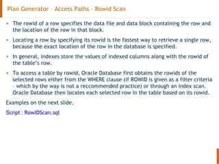 Plan Generator – Access Paths – Rowid Scan
• The rowid of a row specifies the data file and data block containing the row and
the location of the row in that block.
• Locating a row by specifying its rowid is the fastest way to retrieve a single row,
because the exact location of the row in the database is specified.
• In general, indexes store the values of indexed columns along with the rowid of
the table’s row.
• To access a table by rowid, Oracle Database first obtains the rowids of the
selected rows either from the WHERE clause (if ROWID is given as a filter criteria
– which by the way is not a reccommended practice) or through an index scan.
Oracle Database then locates each selected row in the table based on its rowid.
Examples on the next slide.
Script : RowIDScan.sql
 