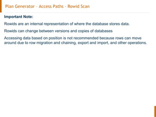 Plan Generator – Access Paths – Rowid Scan
Important Note:
Rowids are an internal representation of where the database stores data.
Rowids can change between versions and copies of databases
Accessing data based on position is not recommended because rows can move
around due to row migration and chaining, export and import, and other operations.
 