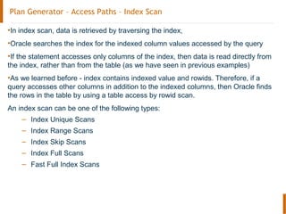 Plan Generator – Access Paths – Index Scan
•In index scan, data is retrieved by traversing the index,
•Oracle searches the index for the indexed column values accessed by the query
•If the statement accesses only columns of the index, then data is read directly from
the index, rather than from the table (as we have seen in previous examples)
•As we learned before - index contains indexed value and rowids. Therefore, if a
query accesses other columns in addition to the indexed columns, then Oracle finds
the rows in the table by using a table access by rowid scan.
An index scan can be one of the following types:
– Index Unique Scans
– Index Range Scans
– Index Skip Scans
– Index Full Scans
– Fast Full Index Scans
 