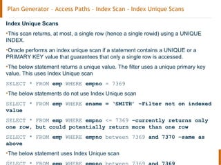 Plan Generator – Access Paths – Index Scan - Index Unique Scans
Index Unique Scans
•This scan returns, at most, a single row (hence a single rowid) using a UNIQUE
INDEX.
•Oracle performs an index unique scan if a statement contains a UNIQUE or a
PRIMARY KEY value that guarantees that only a single row is accessed.
•The below statement returns a unique value. The filter uses a unique primary key
value. This uses Index Unique scan
SELECT * FROM emp WHERE empno = 7369
•The below statements do not use Index Unique scan
SELECT * FROM emp WHERE ename = ‘SMITH’ –Filter not on indexed
value
SELECT * FROM emp WHERE empno <= 7369 –currently returns only
one row, but could potentially return more than one row
SELECT * FROM emp WHERE empno between 7369 and 7370 –same as
above
•The below statement uses Index Unique scan
 