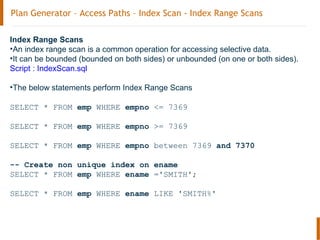 Plan Generator – Access Paths – Index Scan - Index Range Scans
Index Range Scans
•An index range scan is a common operation for accessing selective data.
•It can be bounded (bounded on both sides) or unbounded (on one or both sides).
Script : IndexScan.sql
•The below statements perform Index Range Scans
SELECT * FROM emp WHERE empno <= 7369
SELECT * FROM emp WHERE empno >= 7369
SELECT * FROM emp WHERE empno between 7369 and 7370
-- Create non unique index on ename
SELECT * FROM emp WHERE ename ='SMITH';
SELECT * FROM emp WHERE ename LIKE 'SMITH%'
 
