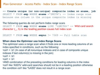Plan Generator – Access Paths – Index Scan - Index Range Scans
-- Create unique (or non-unique) composite index on ename, job
SELECT * FROM emp WHERE ename ='SMITH'; -- Index range scan
because one column in the unique composite index is missing
The following queries do not perform Index range scans
SELECT * FROM emp WHERE ename LIKE ‘%SMITH%‘ -- Wild card search
character (_, %) in the leading position causes full index scan
SELECT * FROM emp WHERE empno != 7369 -- Full table scan
When does the Optimizer use Index Range Scans
The optimizer uses a range scan when it finds one or more leading columns of an
index specified in conditions, such as the following:
•col1 = :b1 (In case of all nonunique indexes and in case of composite unique
indexes if last column(s) is missing in the join)
•col1 < :b1
•col1 > :b1
•AND combination of the preceding conditions for leading columns in the index
•col1 like 'ASD%' wild-card searches should not be in a leading position otherwise
the condition col1 like '%ASD' does not result in a range scan
 