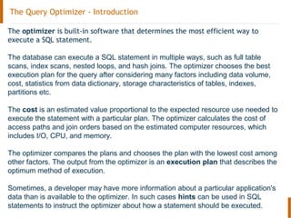 The Query Optimizer - Introduction
The optimizer is built-in software that determines the most efficient way to
execute a SQL statement.
The database can execute a SQL statement in multiple ways, such as full table
scans, index scans, nested loops, and hash joins. The optimizer chooses the best
execution plan for the query after considering many factors including data volume,
cost, statistics from data dictionary, storage characteristics of tables, indexes,
partitions etc.
The cost is an estimated value proportional to the expected resource use needed to
execute the statement with a particular plan. The optimizer calculates the cost of
access paths and join orders based on the estimated computer resources, which
includes I/O, CPU, and memory.
The optimizer compares the plans and chooses the plan with the lowest cost among
other factors. The output from the optimizer is an execution plan that describes the
optimum method of execution.
Sometimes, a developer may have more information about a particular application's
data than is available to the optimizer. In such cases hints can be used in SQL
statements to instruct the optimizer about how a statement should be executed.
 