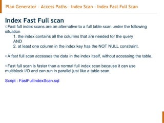 Plan Generator – Access Paths – Index Scan - Index Fast Full Scan
Index Fast Full scan
oFast full index scans are an alternative to a full table scan under the following
situation
1. the index contains all the columns that are needed for the query
AND
2. at least one column in the index key has the NOT NULL constraint.
oA fast full scan accesses the data in the index itself, without accessing the table.
oFast full scan is faster than a normal full index scan because it can use
multiblock I/O and can run in parallel just like a table scan.
Script : FastFullIndexScan.sql
 