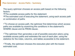 Plan Generator – Access Paths - Summary
The query optimizer chooses an access path based on the following
factors:
The available access paths for the statement
The estimated cost of executing the statement, using each access path
or combination of paths
To choose an access path, the optimizer first determines which access
paths are available by examining the conditions in the statement's
WHERE clause and its FROM clause.
The optimizer then generates a set of possible execution plans using
available access paths and estimates the cost of each plan, using the
statistics for the index, columns, and tables accessible to the statement.
Finally, the optimizer chooses the execution plan with the lowest
estimated cost.
 