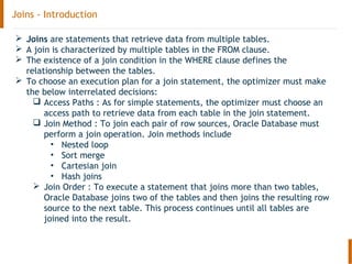 Joins - Introduction
 Joins are statements that retrieve data from multiple tables.
 A join is characterized by multiple tables in the FROM clause.
 The existence of a join condition in the WHERE clause defines the
relationship between the tables.
 To choose an execution plan for a join statement, the optimizer must make
the below interrelated decisions:
 Access Paths : As for simple statements, the optimizer must choose an
access path to retrieve data from each table in the join statement.
 Join Method : To join each pair of row sources, Oracle Database must
perform a join operation. Join methods include
• Nested loop
• Sort merge
• Cartesian join
• Hash joins
 Join Order : To execute a statement that joins more than two tables,
Oracle Database joins two of the tables and then joins the resulting row
source to the next table. This process continues until all tables are
joined into the result.
 