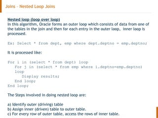Joins – Nested Loop Joins
Nested loop (loop over loop)
In this algorithm, Oracle forms an outer loop which consists of data from one of
the tables in the join and then for each entry in the outer loop, inner loop is
processed.
Ex: Select * from dept, emp where dept.deptno = emp.deptno;
It is processed like:
For i in (select * from dept) loop
For j in (select * from emp where i.deptno=emp.deptno)
loop
Display results;
End loop;
End loop;
The Steps involved in doing nested loop are:
a) Identify outer (driving) table
b) Assign inner (driven) table to outer table.
c) For every row of outer table, access the rows of inner table.
 