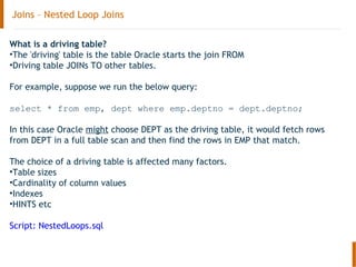 Joins – Nested Loop Joins
What is a driving table?
•The 'driving' table is the table Oracle starts the join FROM
•Driving table JOINs TO other tables.
For example, suppose we run the below query:
select * from emp, dept where emp.deptno = dept.deptno;
In this case Oracle might choose DEPT as the driving table, it would fetch rows
from DEPT in a full table scan and then find the rows in EMP that match.
The choice of a driving table is affected many factors.
•Table sizes
•Cardinality of column values
•Indexes
•HINTS etc
Script: NestedLoops.sql
 