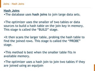 Joins – Hash Joins
Hash Joins
•The database uses hash joins to join large data sets.
•The optimizer uses the smaller of two tables or data
sources to build a hash table on the join key in memory.
This stage is called the “BUILD” stage.
•It then scans the larger table, probing the hash table to
find the joined rows. This stage is called the “PROBE”
stage.
•This method is best when the smaller table fits in
available memory.
•The optimizer uses a hash join to join two tables if they
are joined using an equijoin
 